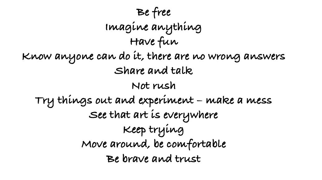 Be free Imagine anything Have fun Know anyone can do it, there are no wrong answers Share and talk Not rush Try things out and experiment – make a mess See that art is everywhere Keep trying Move around, be comfortable Be brave and trust